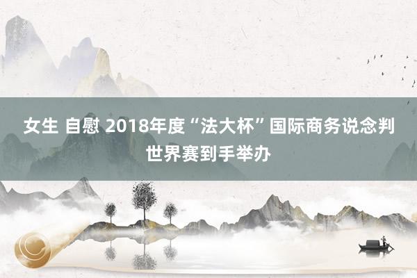 女生 自慰 2018年度“法大杯”国际商务说念判世界赛到手举办