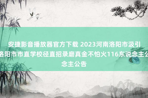 安捷影音播放器官方下载 2023河南洛阳市汲引局洛阳市市直学校径直招录磨真金不怕火116东说念主公告