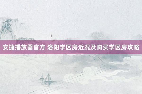 安捷播放器官方 洛阳学区房近况及购买学区房攻略