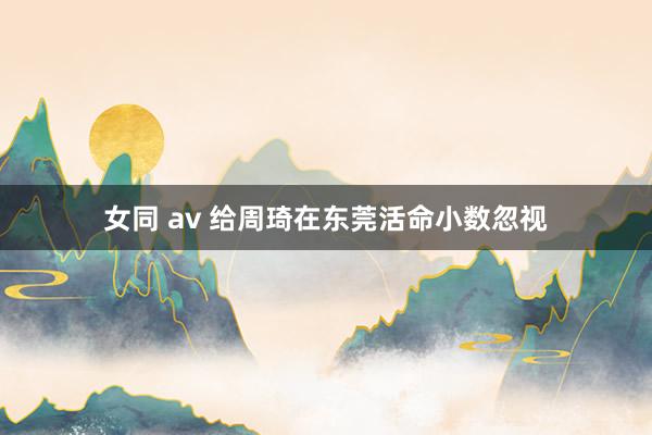 女同 av 给周琦在东莞活命小数忽视