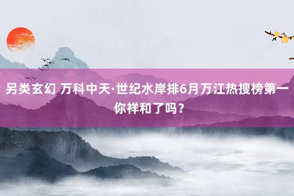 另类玄幻 万科中天·世纪水岸排6月万江热搜榜第一 你祥和了吗？