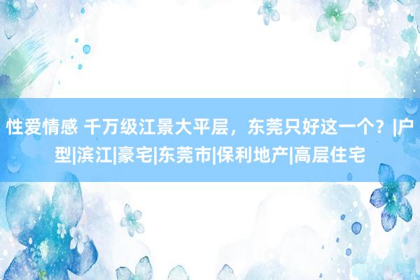 性爱情感 千万级江景大平层，东莞只好这一个？|户型|滨江|豪宅|东莞市|保利地产|高层住宅