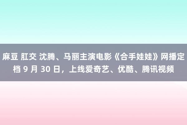 麻豆 肛交 沈腾、马丽主演电影《合手娃娃》网播定档 9 月 30 日，上线爱奇艺、优酷、腾讯视频