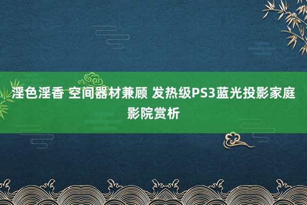 淫色淫香 空间器材兼顾 发热级PS3蓝光投影家庭影院赏析