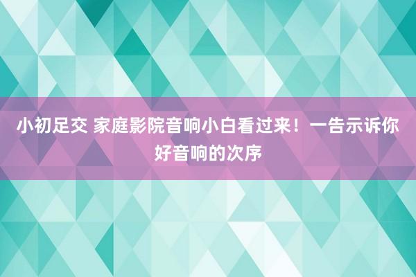 小初足交 家庭影院音响小白看过来！一告示诉你好音响的次序