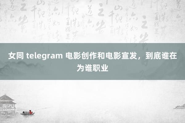 女同 telegram 电影创作和电影宣发，到底谁在为谁职业