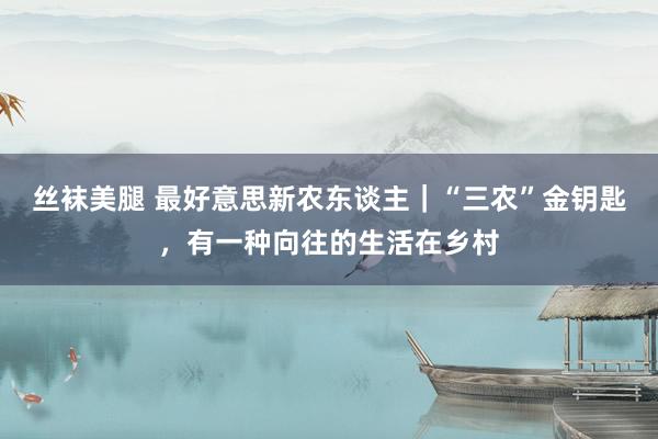 丝袜美腿 最好意思新农东谈主｜“三农”金钥匙，有一种向往的生活在乡村