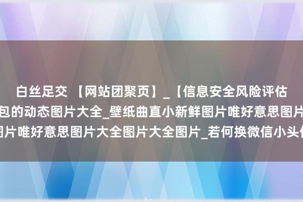 白丝足交 【网站团聚页】_【信息安全风险评估的方针】_谢谢雇主红包的动态图片大全_壁纸曲直小新鲜图片唯好意思图片大全图片大全图片_若何换微信小头像图片大全