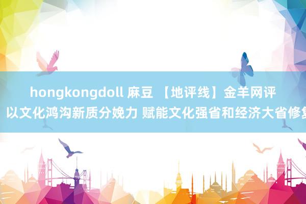 hongkongdoll 麻豆 【地评线】金羊网评：以文化鸿沟新质分娩力 赋能文化强省和经济大省修复