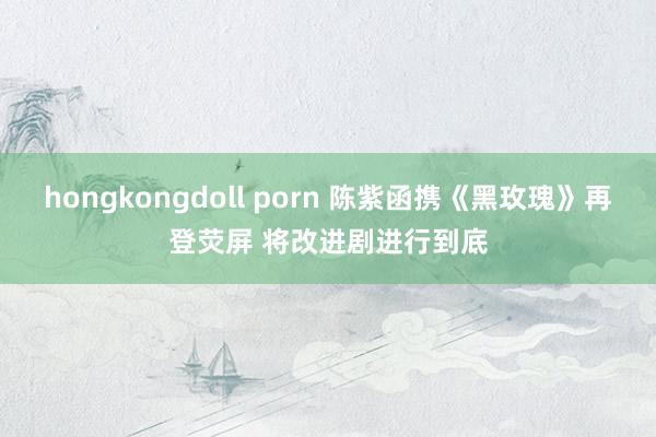 hongkongdoll porn 陈紫函携《黑玫瑰》再登荧屏 将改进剧进行到底