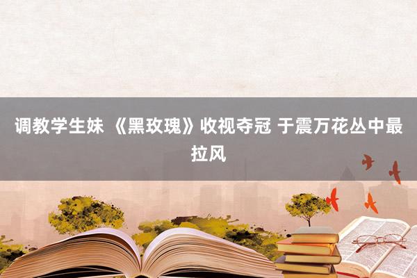 调教学生妹 《黑玫瑰》收视夺冠 于震万花丛中最拉风