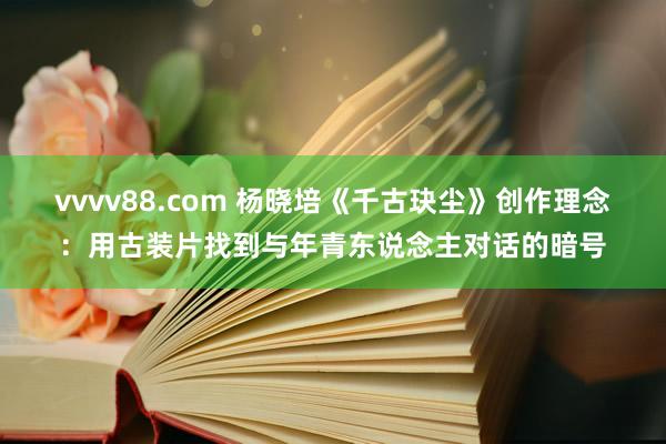 vvvv88.com 杨晓培《千古玦尘》创作理念：用古装片找到与年青东说念主对话的暗号