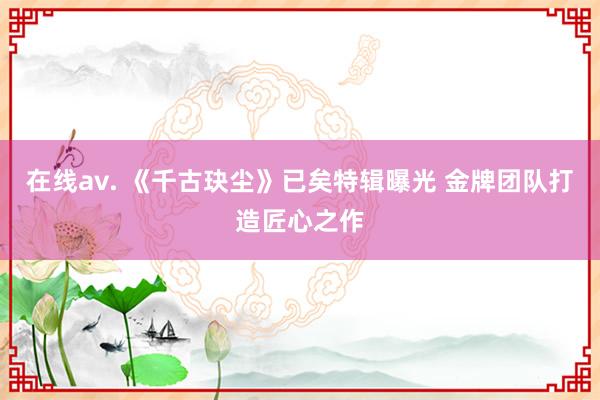 在线av. 《千古玦尘》已矣特辑曝光 金牌团队打造匠心之作