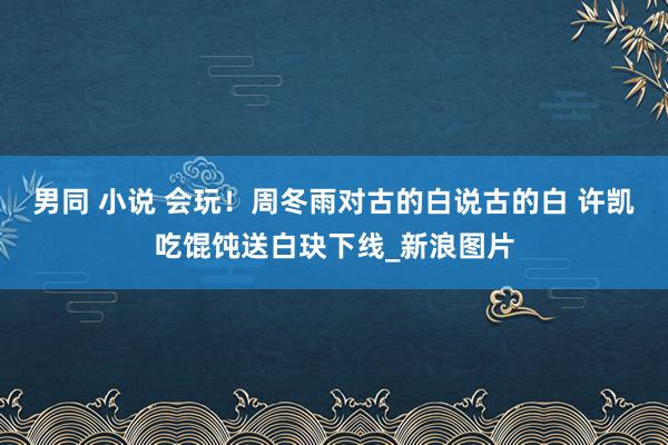 男同 小说 会玩！周冬雨对古的白说古的白 许凯吃馄饨送白玦下线_新浪图片