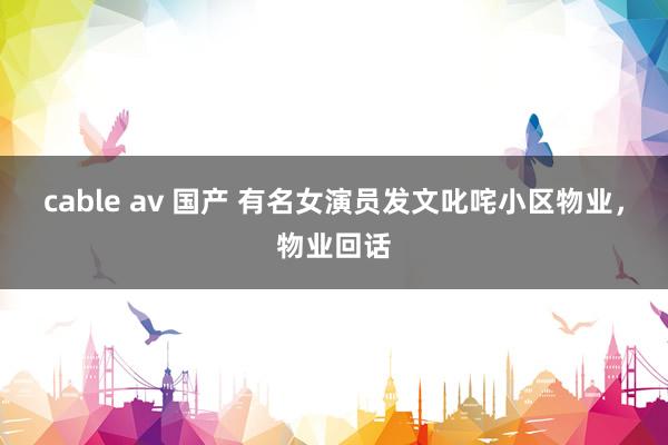 cable av 国产 有名女演员发文叱咤小区物业，物业回话