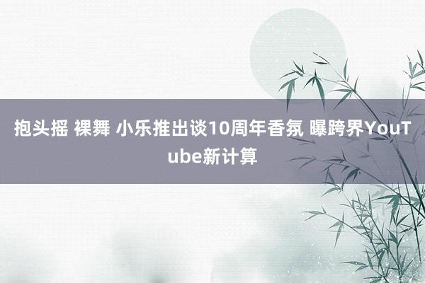 抱头摇 裸舞 小乐推出谈10周年香氛 曝跨界YouTube新计算