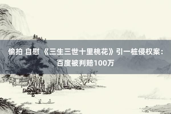 偷拍 自慰 《三生三世十里桃花》引一桩侵权案：百度被判赔100万