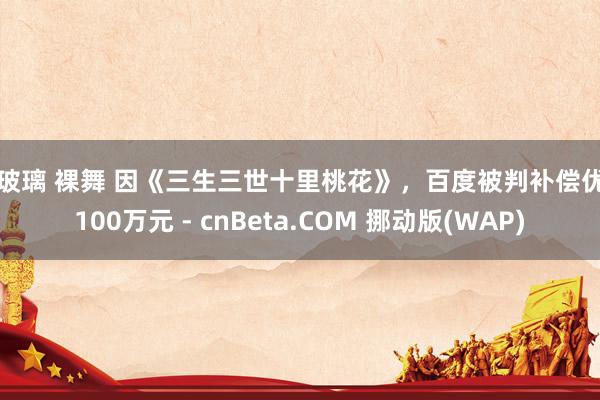 擦玻璃 裸舞 因《三生三世十里桃花》，百度被判补偿优酷100万元 - cnBeta.COM 挪动版(WAP)