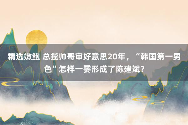 精选嫩鲍 总揽帅哥审好意思20年，“韩国第一男色”怎样一霎形成了陈建斌？