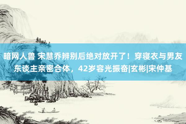 暗网人兽 宋慧乔辨别后绝对放开了！穿寝衣与男友东谈主亲密合体，42岁容光振奋|玄彬|宋仲基