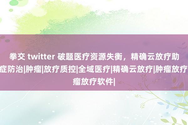 拳交 twitter 破题医疗资源失衡，精确云放疗助力癌症防治|肿瘤|放疗质控|全域医疗|精确云放疗|肿瘤放疗软件|