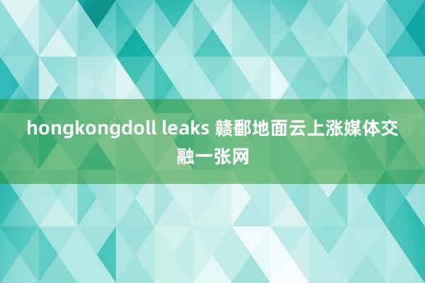 hongkongdoll leaks 赣鄱地面云上涨媒体交融一张网