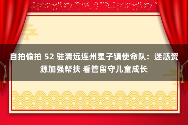 自拍偷拍 52 驻清远连州星子镇使命队：迷惑资源加强帮扶 看管留守儿童成长