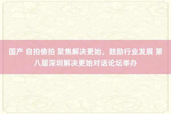 国产 自拍偷拍 聚焦解决更始，鼓励行业发展 第八届深圳解决更始对话论坛举办