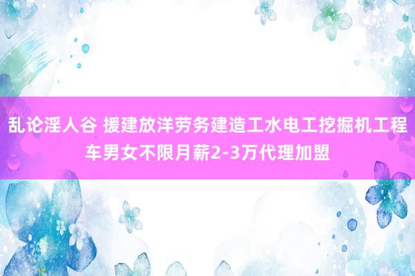 乱论淫人谷 援建放洋劳务建造工水电工挖掘机工程车男女不限月薪2-3万代理加盟