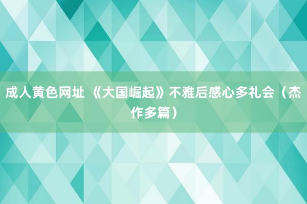 成人黄色网址 《大国崛起》不雅后感心多礼会（杰作多篇）