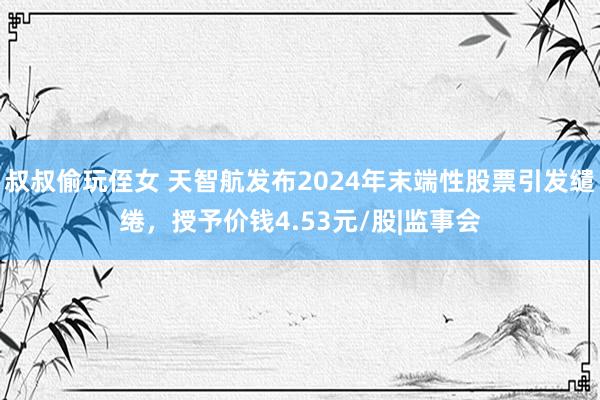 叔叔偷玩侄女 天智航发布2024年末端性股票引发缱绻，授予价钱4.53元/股|监事会