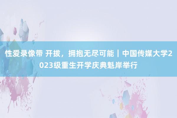 性爱录像带 开拔，拥抱无尽可能｜中国传媒大学2023级重生开学庆典魁岸举行