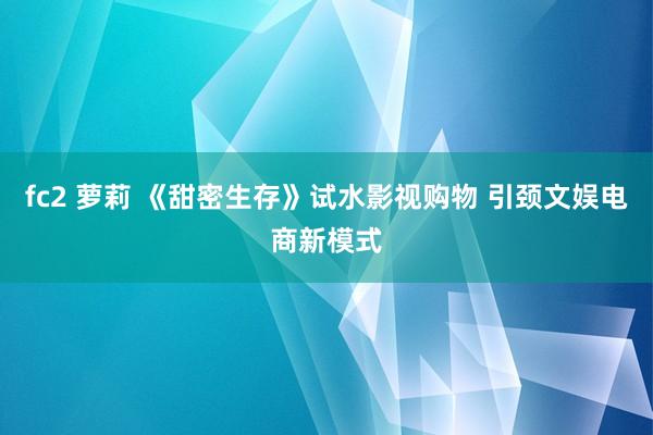 fc2 萝莉 《甜密生存》试水影视购物 引颈文娱电商新模式