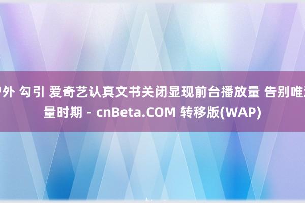 户外 勾引 爱奇艺认真文书关闭显现前台播放量 告别唯流量时期 - cnBeta.COM 转移版(WAP)