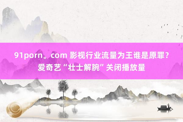 91porn。com 影视行业流量为王谁是原罪？爱奇艺“壮士解腕”关闭播放量